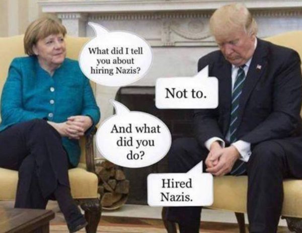 Photo of Angela Merkel and Donald Trump with satirical dialog.  Angela Merkel to Donald Trump:  What did I tell you about hiring Nazis.  Donald Trump:  Not to.  Angela Merkel:  What did you do?  Donald Trump:  Hired Nazis.